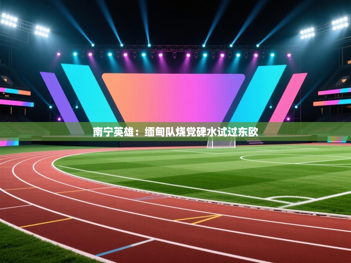 南宁英雄：缅甸队烧党碑水试过东欧